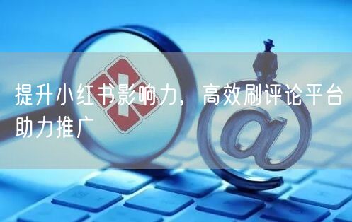提升小红书影响力，高效刷评论平台助力推广