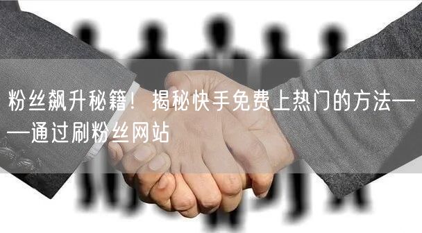粉丝飙升秘籍！揭秘快手免费上热门的方法——通过刷粉丝网站