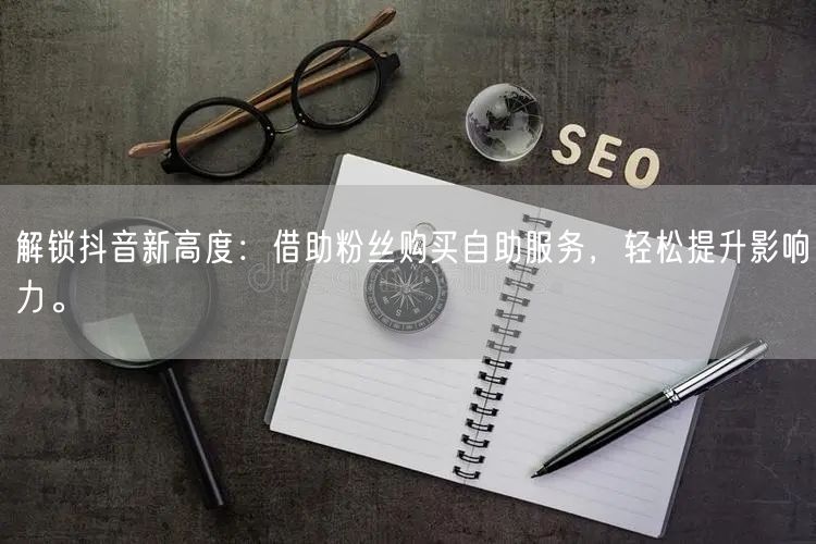 解锁抖音新高度：借助粉丝购买自助服务，轻松提升影响力。
