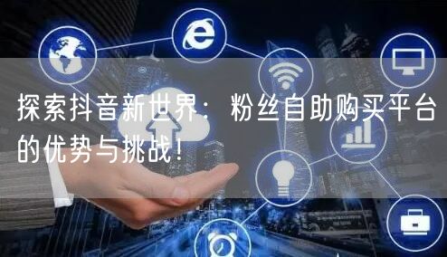 探索抖音新世界：粉丝自助购买平台的优势与挑战！